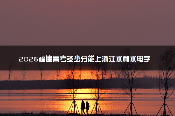 2026福建高考多少分能上浙江水利水电学院及专业？最低528分附录取分数线