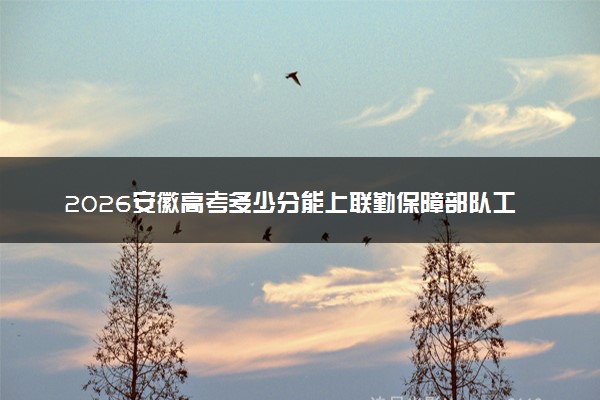 2026安徽高考多少分能上联勤保障部队工程大学及专业？最低597分附录取分数线