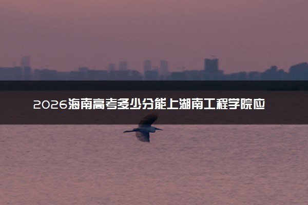 2026海南高考多少分能上湖南工程学院应用技术学院及专业？最低549分附录取分数线