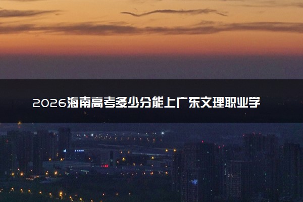 2026海南高考多少分能上广东文理职业学院及专业？最低246分附录取分数线