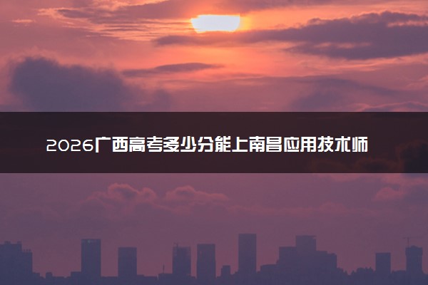 2026广西高考多少分能上南昌应用技术师范学院及专业？最低413分附录取分数线