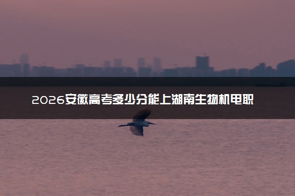 2026安徽高考多少分能上湖南生物机电职业技术学院及专业？最低364分附录取分数线