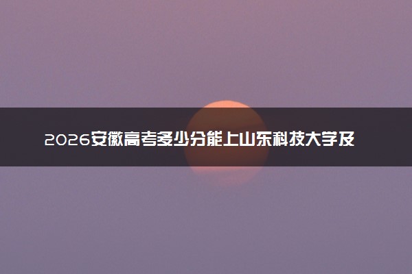2026安徽高考多少分能上山东科技大学及专业？最低526分附录取分数线