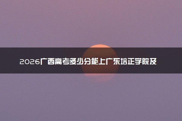 2026广西高考多少分能上广东培正学院及专业？最低371分附录取分数线