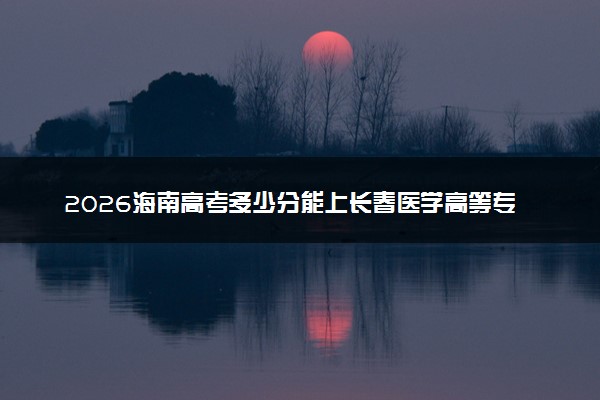2026海南高考多少分能上长春医学高等专科学校及专业？最低467分附录取分数线