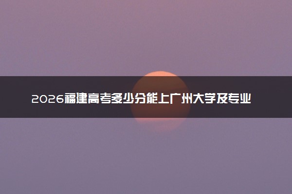 2026福建高考多少分能上广州大学及专业？最低562分附录取分数线