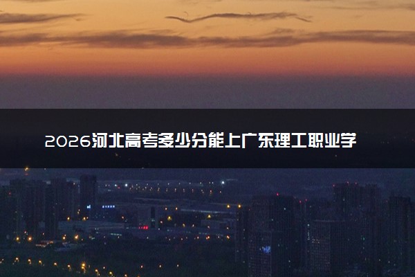 2026河北高考多少分能上广东理工职业学院及专业？最低381分附录取分数线