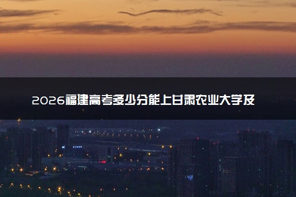 2026福建高考多少分能上甘肃农业大学及专业？最低481分附录取分数线
