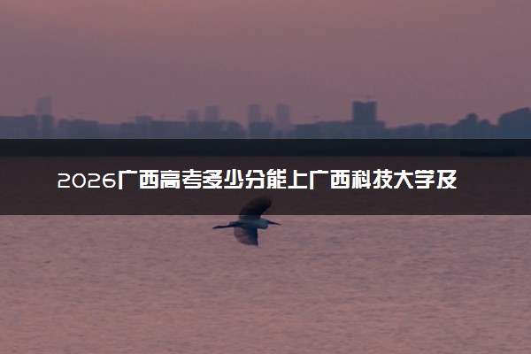 2026广西高考多少分能上广西科技大学及专业？最低445分附录取分数线