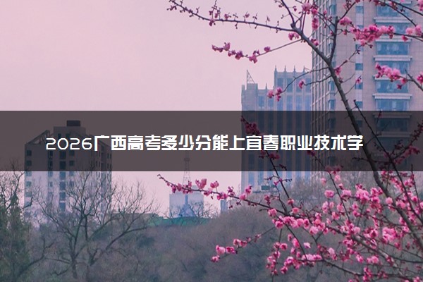 2026广西高考多少分能上宜春职业技术学院及专业？最低387分附录取分数线