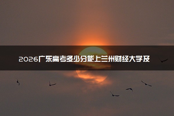 2026广东高考多少分能上兰州财经大学及专业？最低495分附录取分数线