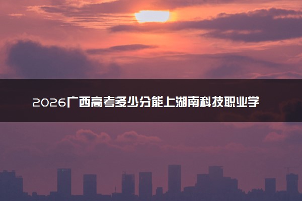 2026广西高考多少分能上湖南科技职业学院及专业？最低381分附录取分数线