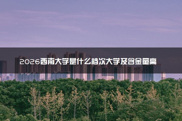 2026西南大学是什么档次大学及含金量高吗？ 是985还是211算名牌大学