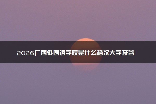 2026广西外国语学院是什么档次大学及含金量高吗？ 是985还是211算名牌大学