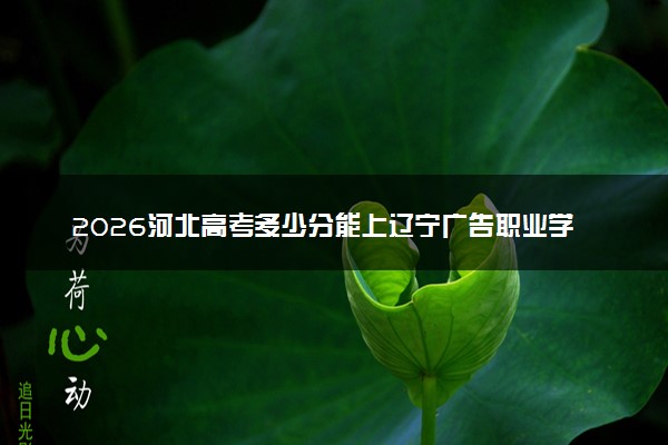2026河北高考多少分能上辽宁广告职业学院及专业？最低202分附录取分数线