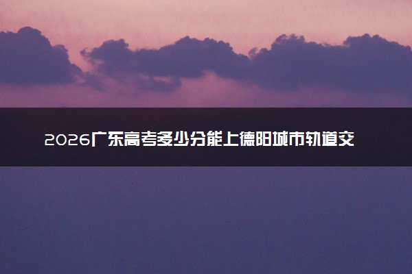 2026广东高考多少分能上德阳城市轨道交通职业学院及专业？最低253分附录取分数线