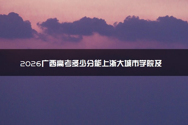 2026广西高考多少分能上浙大城市学院及专业？最低502分附录取分数线
