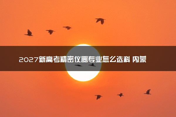 2027新高考精密仪器专业怎么选科 内蒙古选科要求及必选科目有哪些