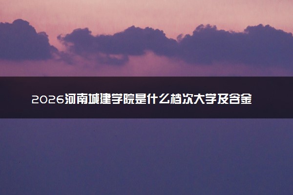 2026河南城建学院是什么档次大学及含金量高吗？ 是985还是211算名牌大学