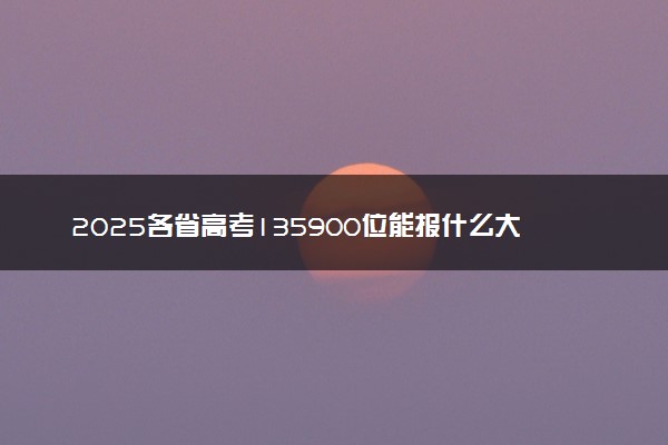 2025各省高考135900位能报什么大学？ 135900位次对应34所院校（2026冲稳保学校推荐）