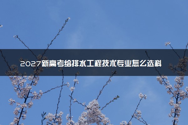 2027新高考给排水工程技术专业怎么选科 湖南选科要求及必选科目有哪些