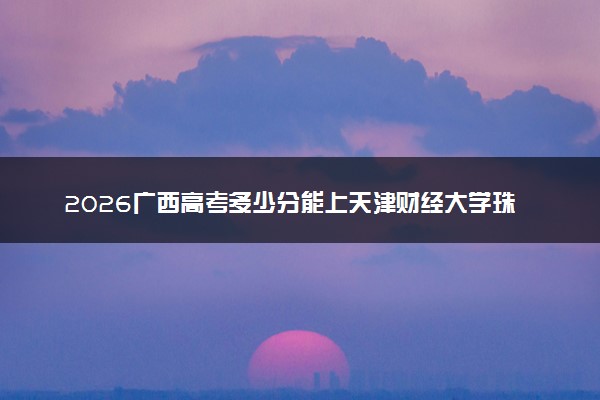 2026广西高考多少分能上天津财经大学珠江学院及专业？最低375分附录取分数线