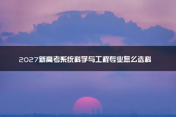 2027新高考系统科学与工程专业怎么选科 黑龙江选科要求及必选科目有哪些