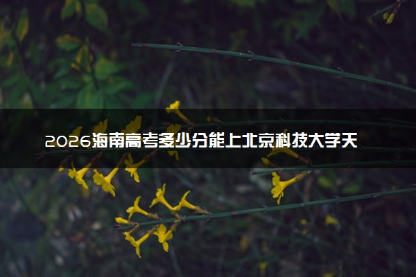2026海南高考多少分能上北京科技大学天津学院及专业？最低258.3分附录取分数线