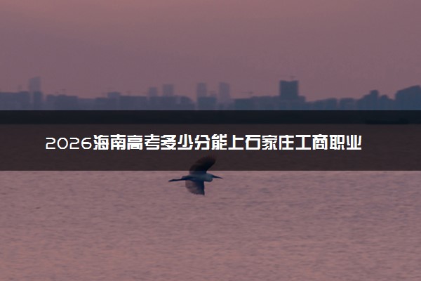 2026海南高考多少分能上石家庄工商职业学院及专业？最低387分附录取分数线