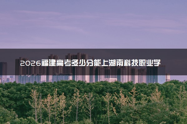 2026福建高考多少分能上湖南科技职业学院及专业？最低367分附录取分数线