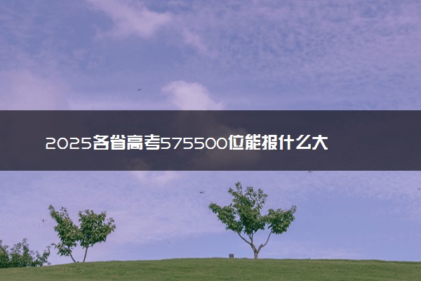 2025各省高考575500位能报什么大学？ 575500位次对应7所院校（2026冲稳保学校推荐）