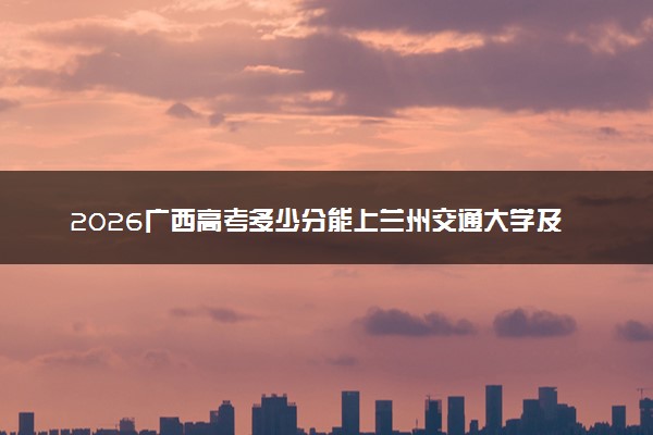 2026广西高考多少分能上兰州交通大学及专业？最低484分附录取分数线
