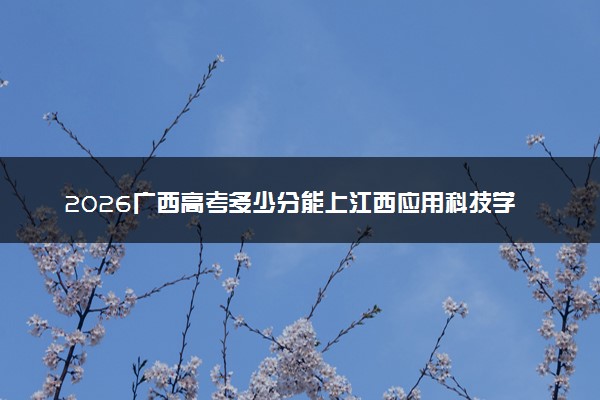 2026广西高考多少分能上江西应用科技学院及专业？最低298分附录取分数线