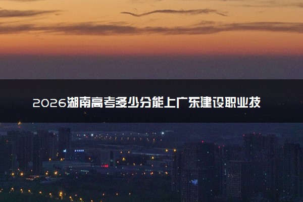 2026湖南高考多少分能上广东建设职业技术学院及专业？最低402分附录取分数线