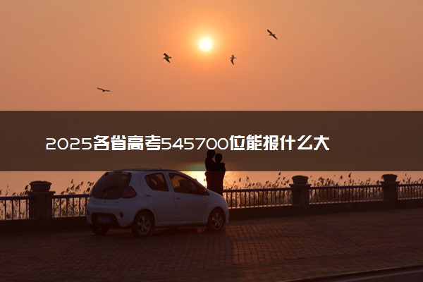 2025各省高考545700位能报什么大学？ 545700位次对应6所院校（2026冲稳保学校推荐）