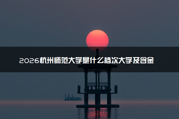 2026杭州师范大学是什么档次大学及含金量高吗？ 是985还是211算名牌大学