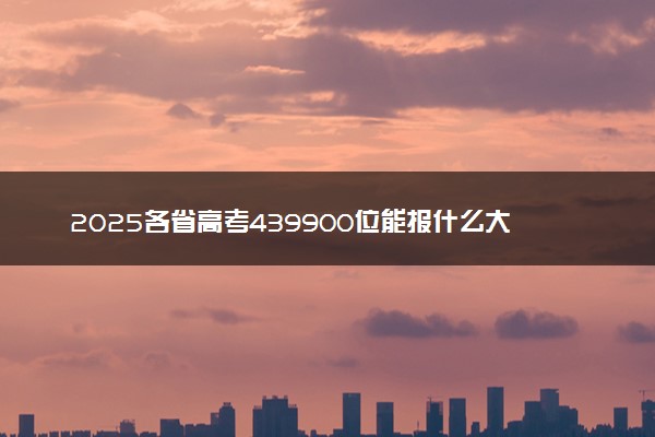 2025各省高考439900位能报什么大学？ 439900位次对应4所院校（2026冲稳保学校推荐）