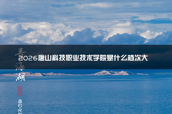 2026唐山科技职业技术学院是什么档次大学及含金量高吗？ 是985还是211算名牌大学