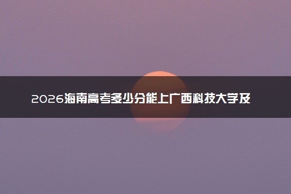 2026海南高考多少分能上广西科技大学及专业？最低505分附录取分数线