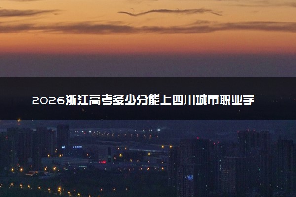 2026浙江高考多少分能上四川城市职业学院及专业？最低268分附录取分数线