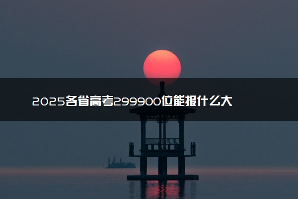 2025各省高考299900位能报什么大学？ 299900位次对应4所院校（2026冲稳保学校推荐）