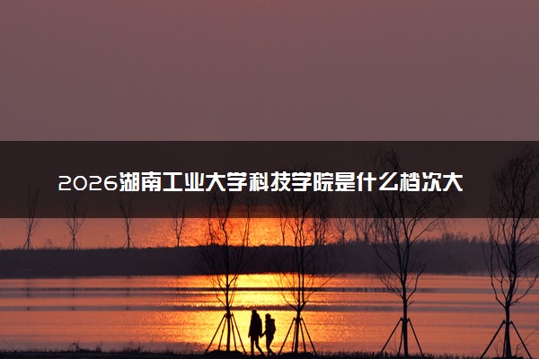 2026湖南工业大学科技学院是什么档次大学及含金量高吗？ 是985还是211算名牌大学