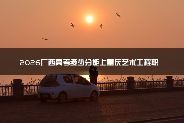 2026广西高考多少分能上重庆艺术工程职业学院及专业？最低201分附录取分数线