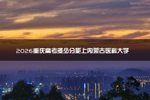 2026重庆高考多少分能上内蒙古医科大学及专业？最低518分附录取分数线