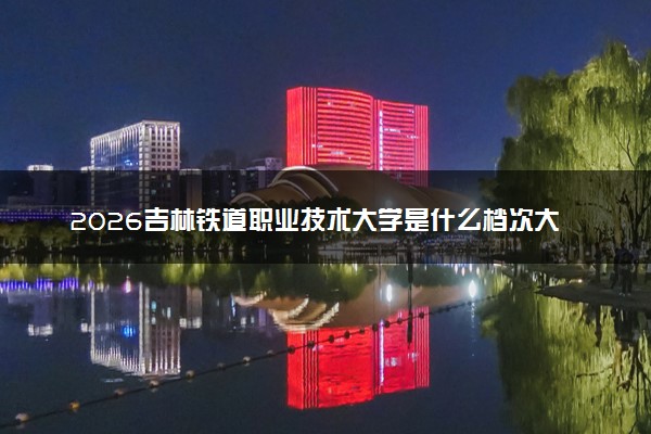 2026吉林铁道职业技术大学是什么档次大学及含金量高吗？ 是985还是211算名牌大学