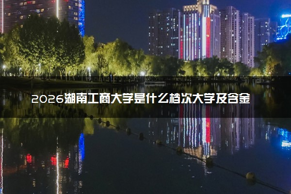 2026湖南工商大学是什么档次大学及含金量高吗？ 是985还是211算名牌大学