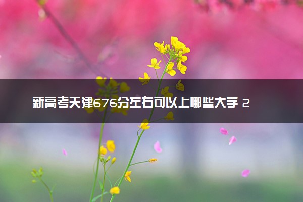 新高考天津676分左右可以上哪些大学 2026院校名单推荐